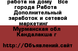 работа на дому - Все города Работа » Дополнительный заработок и сетевой маркетинг   . Мурманская обл.,Кандалакша г.